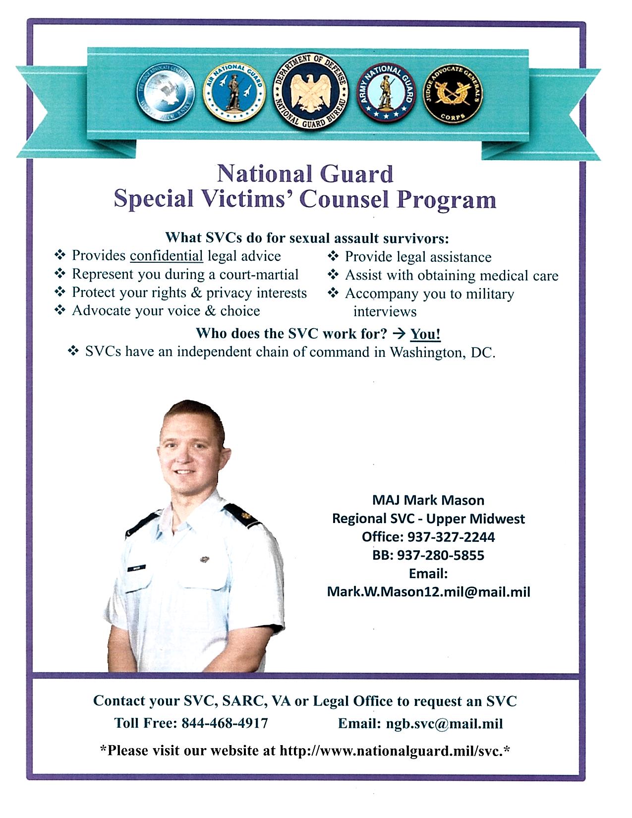 Graphic Image: National Guard Special Victim's Counsel Program. What SVCs do for sexual assault survivors: Provides confidential legal advice. Represent you during a court-martial. Protect your rights and privacy interests. Advocate your voice and choice. Provide legal assistance. Assist with obtaining medical care. Accompany you to military interviews. Who does the SVC work for? You! SVCs have an independent chain of command in Washington, DC. Contact your SVC, SARC, VA or Legal Office to request an SVC; toll free 844-468-4917, email: ngb.svc@mail.mil  Please visit our website at http://www.nationalguard.mil/svc.