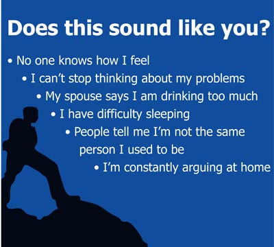 Graphic: Does this sound like You? No one knows how I feel. I can't stop thinking about my problems. My spouse says I am drinking too much. I have difficulty sleeping. People tell me I'm not the same person I used to be. I am constantly arguing at home. 